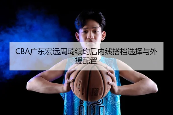 CBA广东宏远周琦续约后内线搭档选择与外援配置
